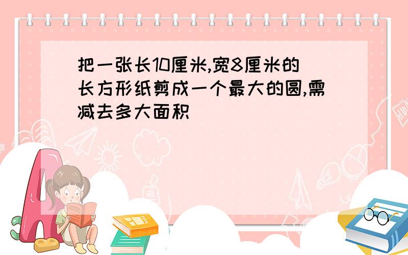 把一张长10厘米,宽8厘米的长方形纸剪成一个最大的圆,需减去多大面积