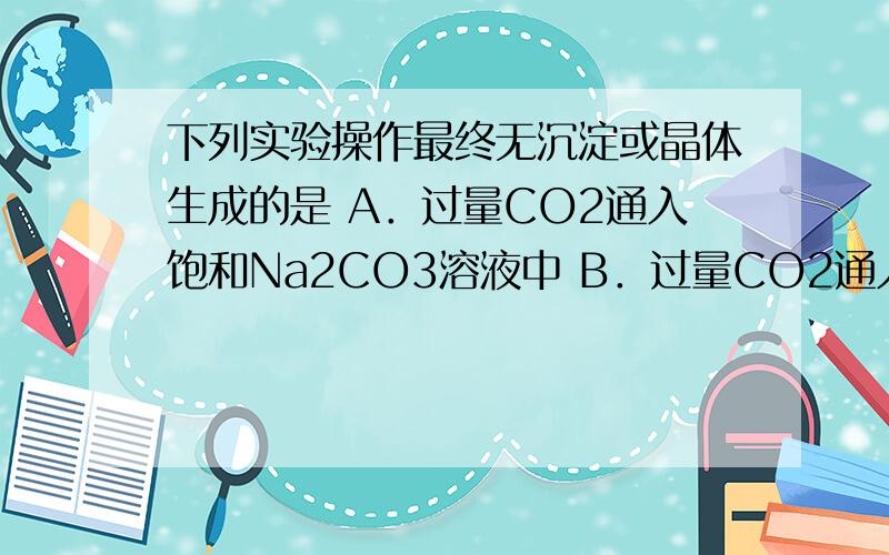 下列实验操作最终无沉淀或晶体生成的是 A．过量CO2通入饱和Na2CO3溶液中 B．过量CO2通入浓氨水的NaCl饱和溶液C．将少量的钠投入到饱和NaHCO3溶液中 D．少量的钠投入到Na2CO3饱和溶液中