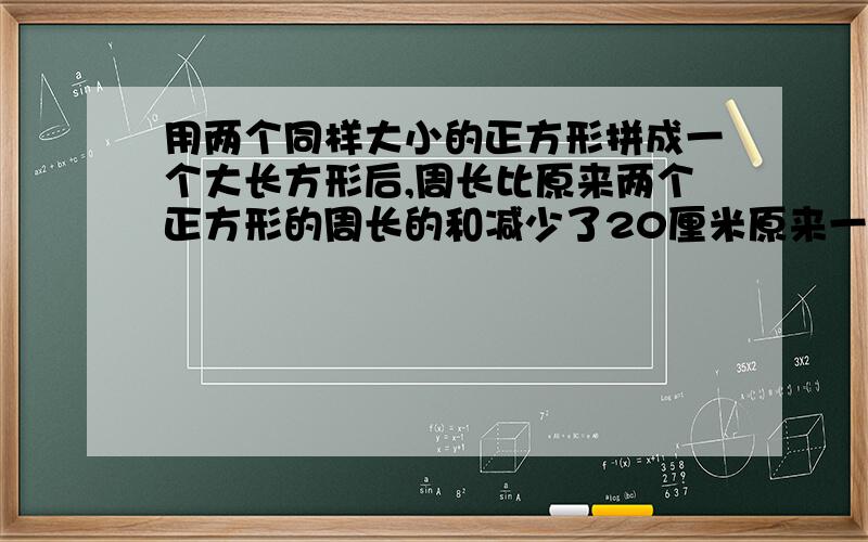 用两个同样大小的正方形拼成一个大长方形后,周长比原来两个正方形的周长的和减少了20厘米原来一个正方形的边长是多少？周长是多少？