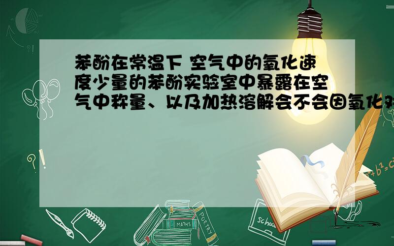 苯酚在常温下 空气中的氧化速度少量的苯酚实验室中暴露在空气中称量、以及加热溶解会不会因氧化对后续试验有影响?