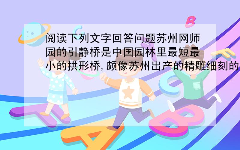 阅读下列文字回答问题苏州网师园的引静桥是中国园林里最短最小的拱形桥,颇像苏州出产的精雕细刻的工艺品.这座桥全长只有两米多,游人只需三四步即可跨过.他造型优美,侧立面为柔婉的