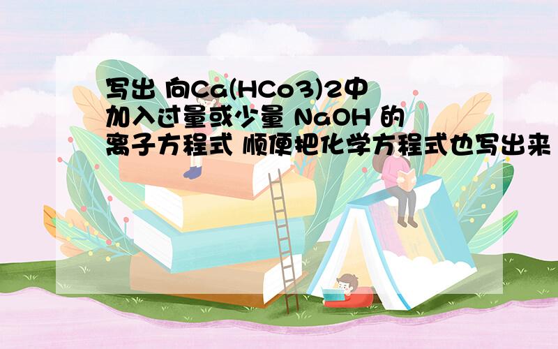 写出 向Ca(HCo3)2中加入过量或少量 NaOH 的离子方程式 顺便把化学方程式也写出来