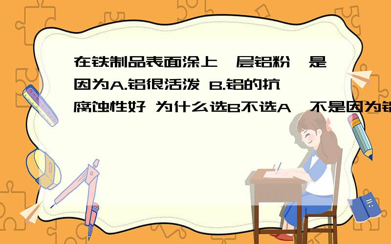 在铁制品表面涂上一层铝粉,是因为A.铝很活泼 B.铝的抗腐蚀性好 为什么选B不选A,不是因为铝活泼容易生成致密的氧化铝吗?