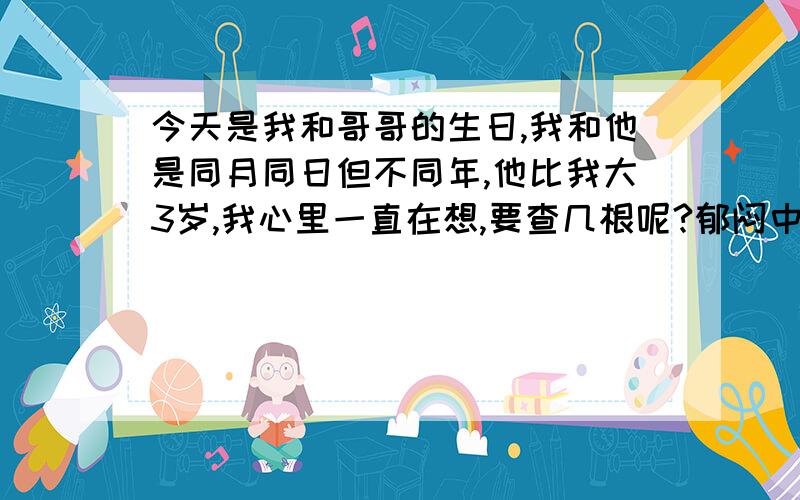 今天是我和哥哥的生日,我和他是同月同日但不同年,他比我大3岁,我心里一直在想,要查几根呢?郁闷中.我20 偶哥哥23