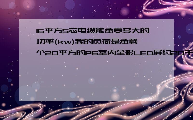 16平方5芯电缆能承受多大的功率(kw)我的负荷是承载一个20平方的P6室内全彩LED屏约20千瓦,还有就是其它的怎么和电脑等用电,大约20千瓦共40千瓦左右,不知道一根16平方的电缆能不能承受,有什