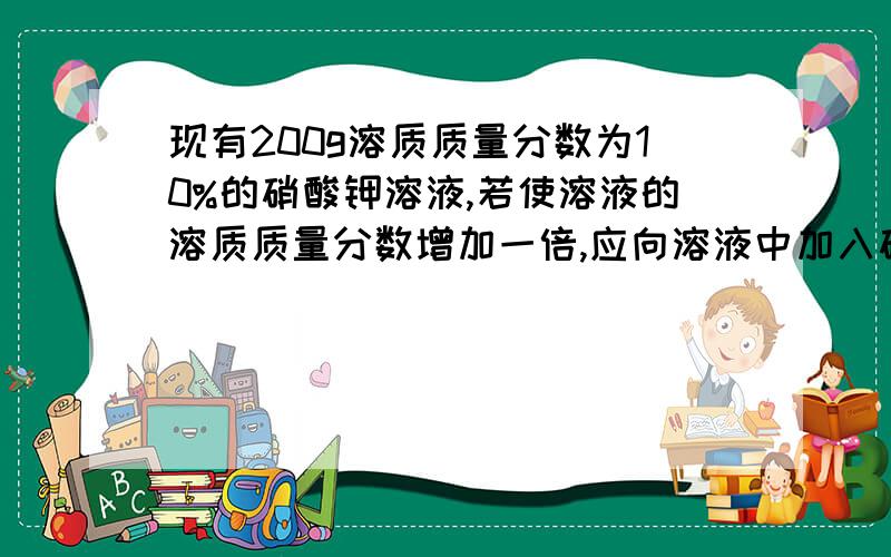 现有200g溶质质量分数为10%的硝酸钾溶液,若使溶液的溶质质量分数增加一倍,应向溶液中加入硝酸钾__g?或蒸发水__g我要计算过程,