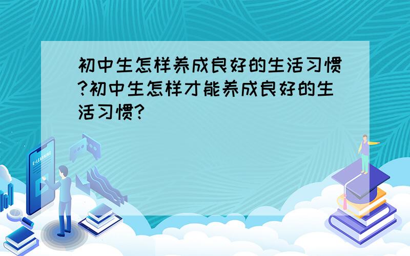 初中生怎样养成良好的生活习惯?初中生怎样才能养成良好的生活习惯?