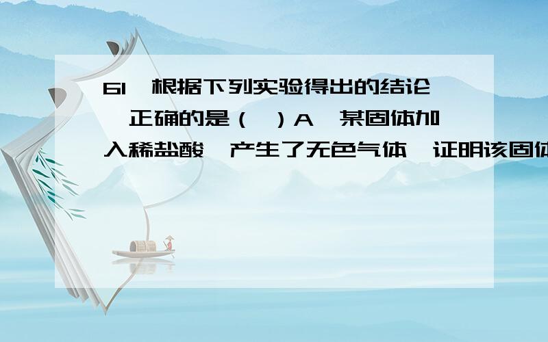 61、根据下列实验得出的结论,正确的是（ ）A、某固体加入稀盐酸,产生了无色气体,证明该固体一定含有CO32-B、某溶液中滴加BaCl2溶液,生成不溶于稀硝酸的白色沉淀,该溶液中一定有SO42-C、某