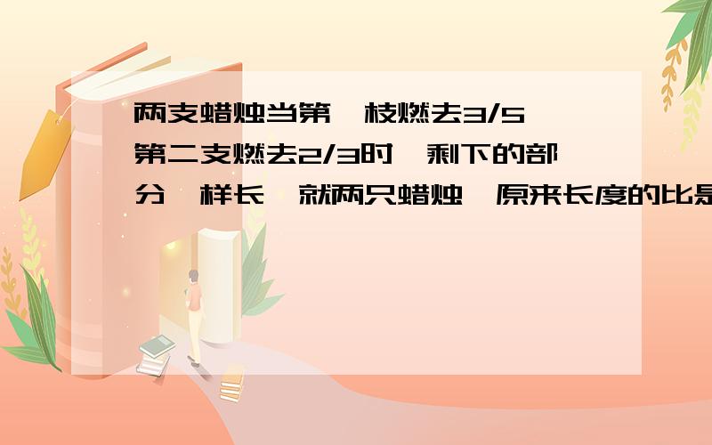 两支蜡烛当第一枝燃去3/5,第二支燃去2/3时,剩下的部分一样长,就两只蜡烛,原来长度的比是多少?