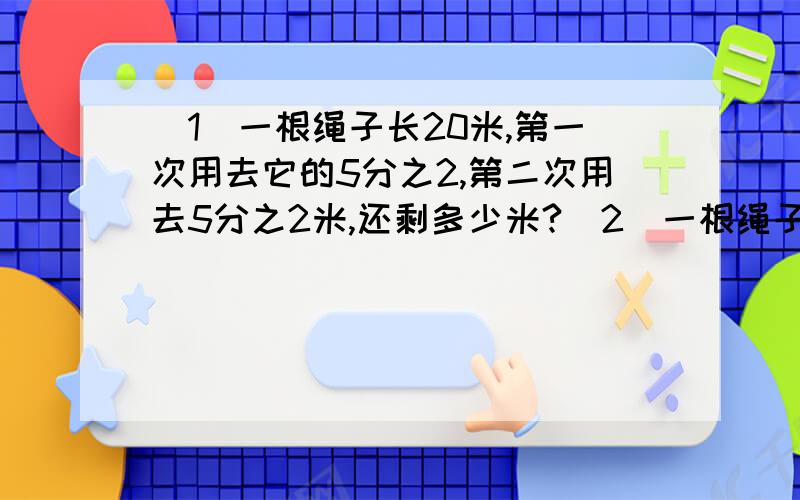 （1）一根绳子长20米,第一次用去它的5分之2,第二次用去5分之2米,还剩多少米?（2）一根绳子长20米,第一次用去全长的5分之1,再用去多少米,用去的与还剩的比是3：2?（3)一根绳子长20米,第一次