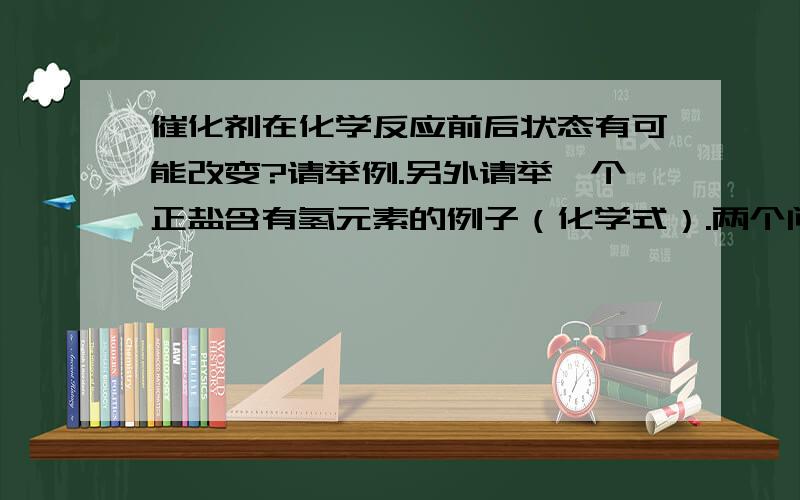 催化剂在化学反应前后状态有可能改变?请举例.另外请举一个正盐含有氢元素的例子（化学式）.两个问题都要.