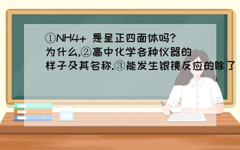 ①NH4+ 是呈正四面体吗?为什么,②高中化学各种仪器的样子及其名称.③能发生银镜反应的除了 -CHO ,还有什么?（包括无机物）CH3CH2OH有还原性,为什么不能发生银镜反应?