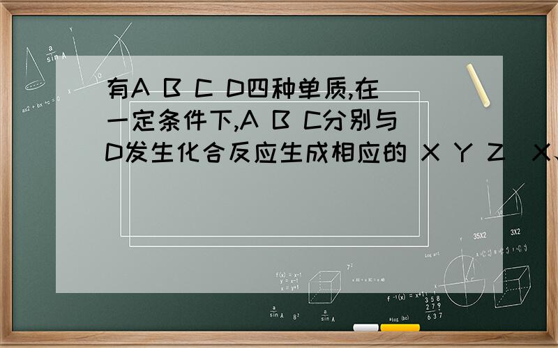 有A B C D四种单质,在一定条件下,A B C分别与D发生化合反应生成相应的 X Y Z（X、Y、Z每个分子中都含有10个电子）三种物质,而B和C发生化合反应生成W,另外又知这些单质和化合物之间发生如下反