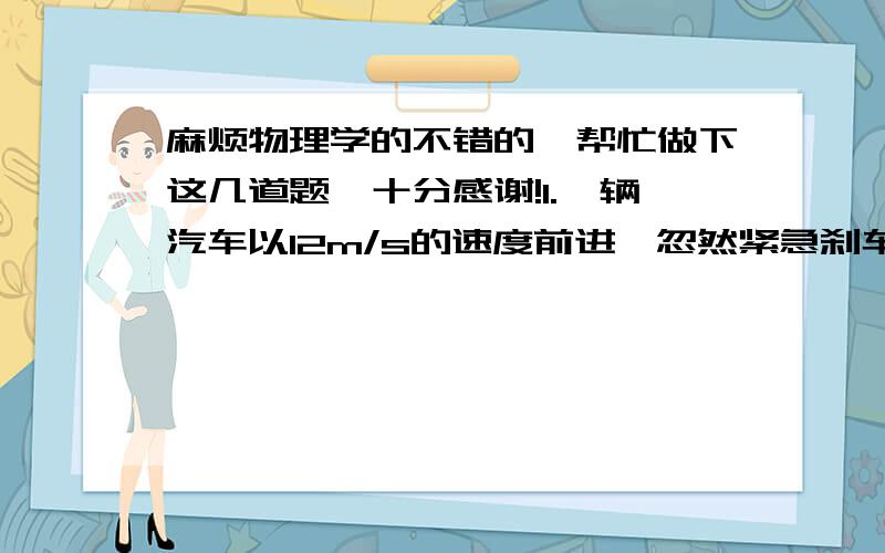 麻烦物理学的不错的`帮忙做下这几道题`十分感谢!1.一辆汽车以12m/s的速度前进,忽然紧急刹车,经4s停下,求汽车刹车过程中的加速度和停止时前进的位移2.质量为4t 的汽车,发动机的牵引力为 400