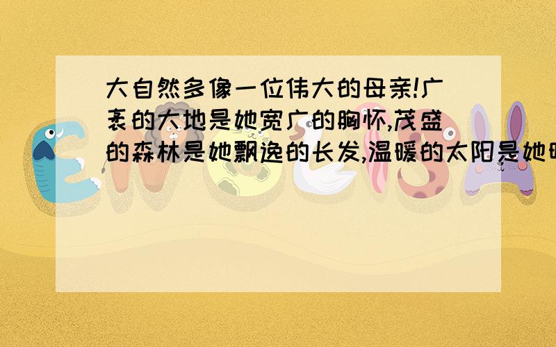 大自然多像一位伟大的母亲!广袤的大地是她宽广的胸怀,茂盛的森林是她飘逸的长发,温暖的太阳是她明亮的眸子,和煦的轻风是她甜蜜的絮语仿写句子