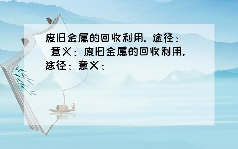 废旧金属的回收利用. 途径： 意义：废旧金属的回收利用.途径：意义：