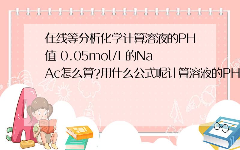 在线等分析化学计算溶液的PH值 0.05mol/L的NaAc怎么算?用什么公式呢计算溶液的PH值0.05mol/L的NaAc