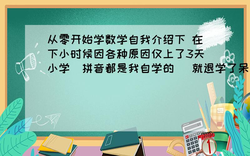 从零开始学数学自我介绍下 在下小时候因各种原因仅上了3天小学(拼音都是我自学的) 就退学了呆在家中多年 生活中也没有需要我算数的事情 于是现在我的数学基础是0 我一直是很好学的就