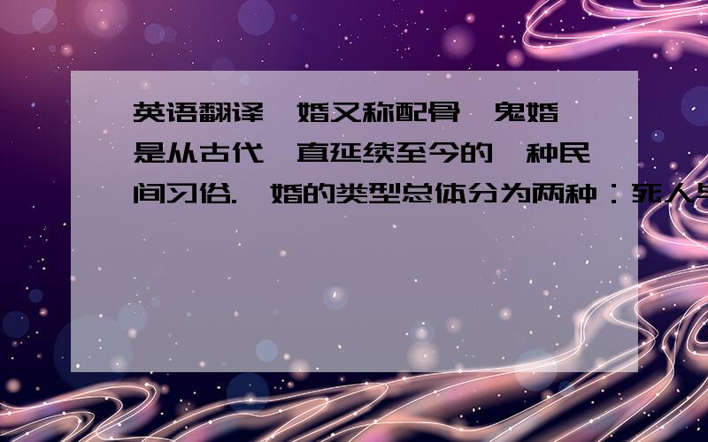 英语翻译冥婚又称配骨、鬼婚,是从古代一直延续至今的一种民间习俗.冥婚的类型总体分为两种：死人与死人的冥婚,或死人与活人的冥婚.古代,如果已经订婚的男女其中一方因某种原因死去,