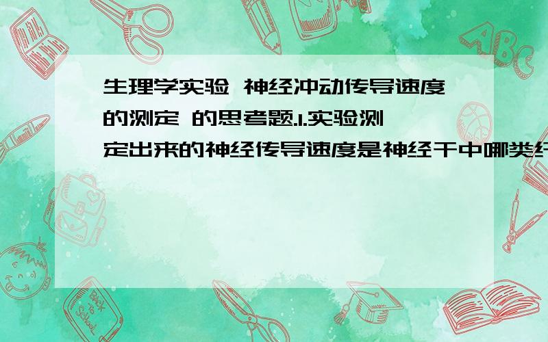 生理学实验 神经冲动传导速度的测定 的思考题.1.实验测定出来的神经传导速度是神经干中哪类纤维的兴奋传导速度?为什么?2.测定神经干冲动传导速度时,为何要求两对引导电极间距离越远越