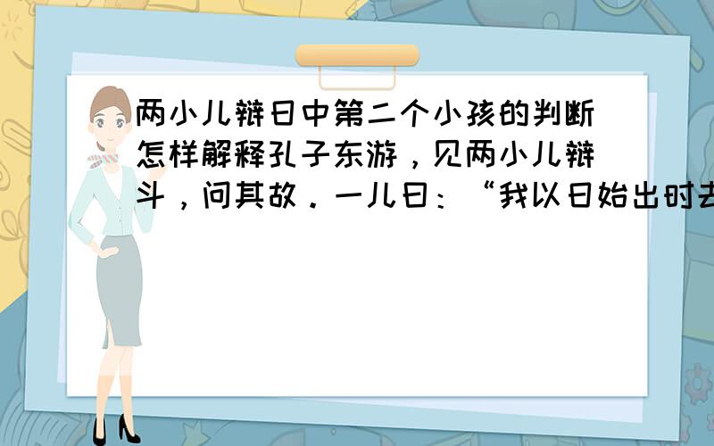 两小儿辩日中第二个小孩的判断怎样解释孔子东游，见两小儿辩斗，问其故。一儿曰：“我以日始出时去人近，而日中时远也。”一儿以日初出远，而日中时近也。一儿曰：“日初出大如车