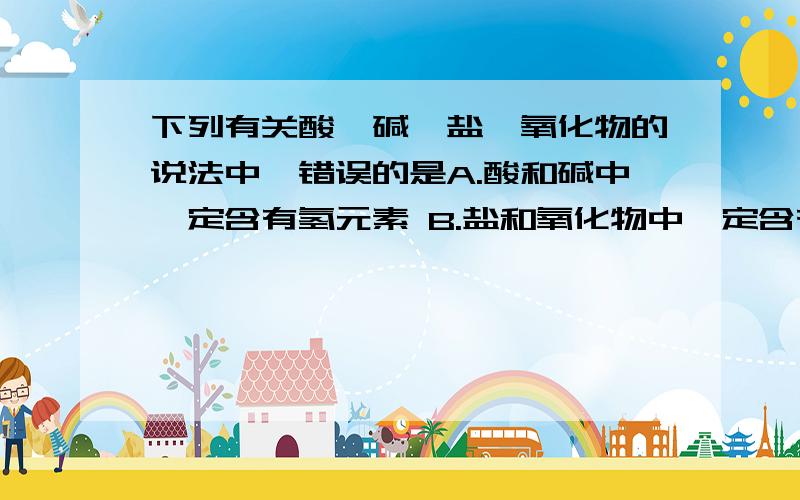 下列有关酸,碱,盐,氧化物的说法中,错误的是A.酸和碱中一定含有氢元素 B.盐和氧化物中一定含有金属元素C.碱和氧化物中一定含有氧元素D.酸和盐中一定含有非金属元素请说明为什么