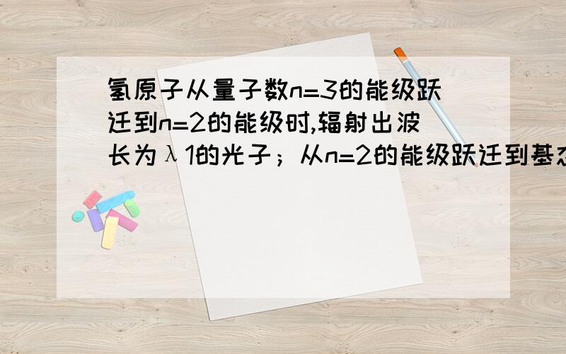 氢原子从量子数n=3的能级跃迁到n=2的能级时,辐射出波长为λ1的光子；从n=2的能级跃迁到基态时,辐射出波长为λ2的光子.从n=3的能级跃迁到基态时,辐射出的光子的波长为?