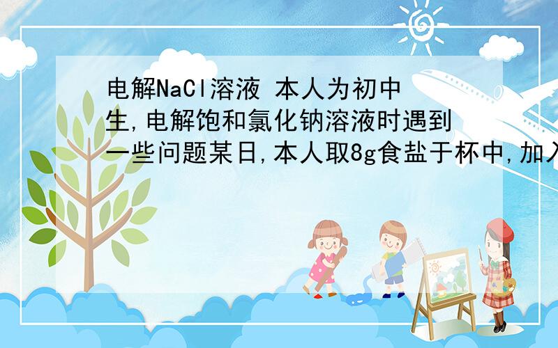 电解NaCl溶液 本人为初中生,电解饱和氯化钠溶液时遇到一些问题某日,本人取8g食盐于杯中,加入水15ml,充分搅拌（于室温）,底部有未溶于水的NaCl.后准备一36V直流电源,将铜导线接在铅笔芯（HB