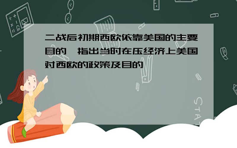 二战后初期西欧依靠美国的主要目的,指出当时在压经济上美国对西欧的政策及目的