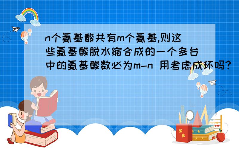 n个氨基酸共有m个氨基,则这些氨基酸脱水缩合成的一个多台中的氨基酸数必为m-n 用考虑成环吗?