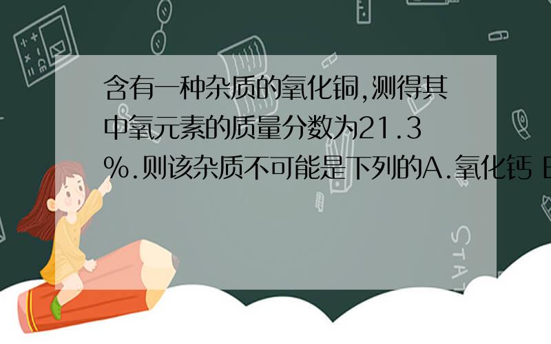 含有一种杂质的氧化铜,测得其中氧元素的质量分数为21.3%.则该杂质不可能是下列的A.氧化钙 B.氧化银 C.氧化亚铁 D.氧化镁