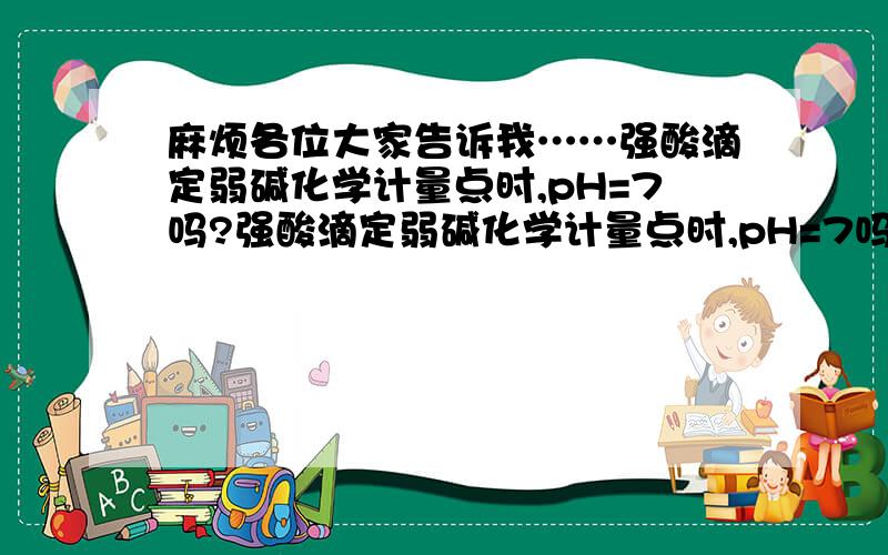 麻烦各位大家告诉我……强酸滴定弱碱化学计量点时,pH=7吗?强酸滴定弱碱化学计量点时,pH=7吗强碱滴定弱酸化学计量点时pH是多少