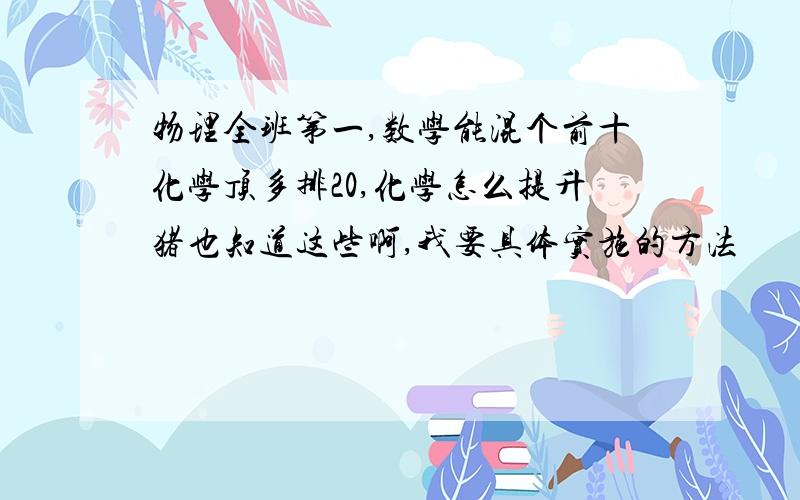 物理全班第一,数学能混个前十化学顶多排20,化学怎么提升猪也知道这些啊,我要具体实施的方法