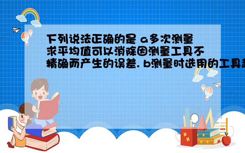 下列说法正确的是 a多次测量求平均值可以消除因测量工具不精确而产生的误差. b测量时选用的工具越精密越下列说法正确的是a多次测量求平均值可以消除因测量工具不精确而产生的误差.b