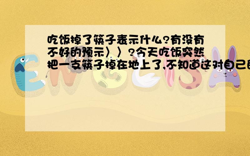 吃饭掉了筷子表示什么?有没有不好的预示〉〉?今天吃饭突然把一支筷子掉在地上了,不知道这对自己的将来的生活和工作是否有预示.从来没有把筷子掉的那么远和那么响.