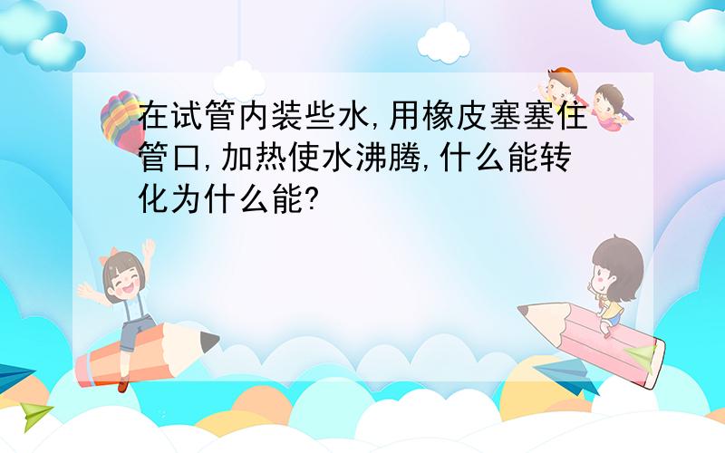 在试管内装些水,用橡皮塞塞住管口,加热使水沸腾,什么能转化为什么能?