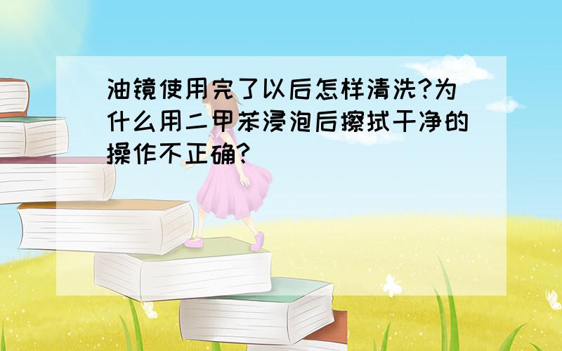 油镜使用完了以后怎样清洗?为什么用二甲苯浸泡后擦拭干净的操作不正确?