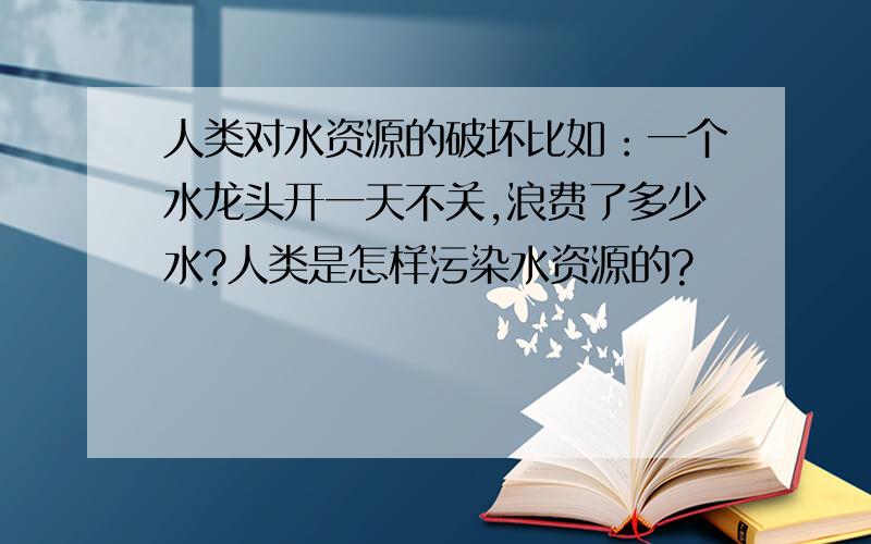 人类对水资源的破坏比如：一个水龙头开一天不关,浪费了多少水?人类是怎样污染水资源的?