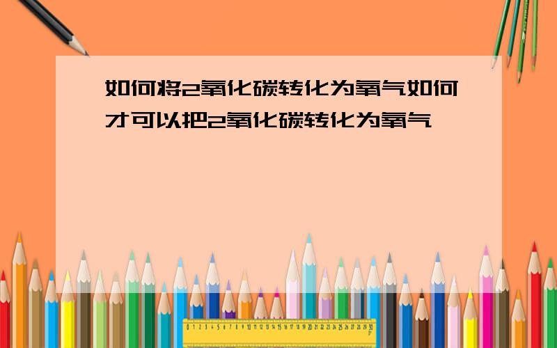 如何将2氧化碳转化为氧气如何才可以把2氧化碳转化为氧气