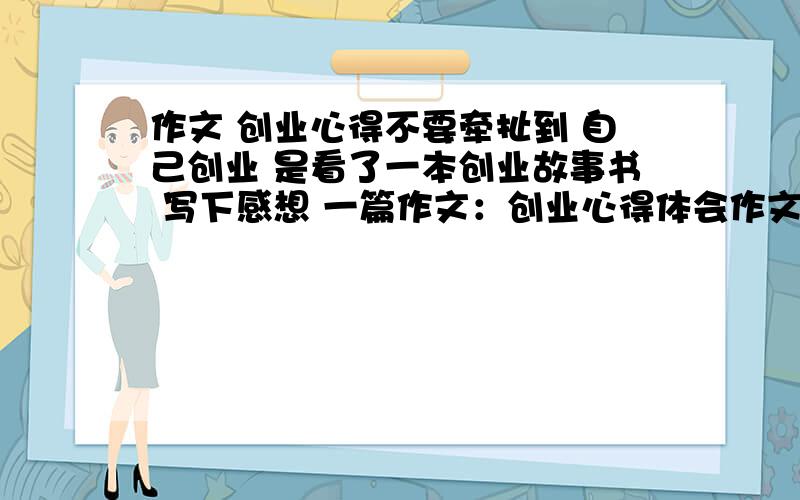 作文 创业心得不要牵扯到 自己创业 是看了一本创业故事书 写下感想 一篇作文：创业心得体会作文 700字左右 有点初一学生的味道 给你