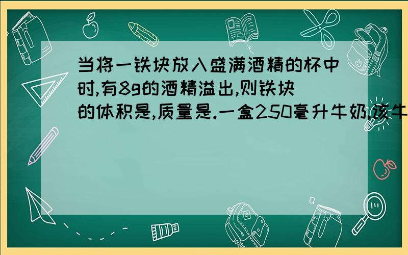 当将一铁块放入盛满酒精的杯中时,有8g的酒精溢出,则铁块的体积是,质量是.一盒250毫升牛奶,该牛奶的密度是1.03x10^3,则牛奶的质量为    .有一种酒的包装盒上表明容量为500ml,若该种酒的密度为