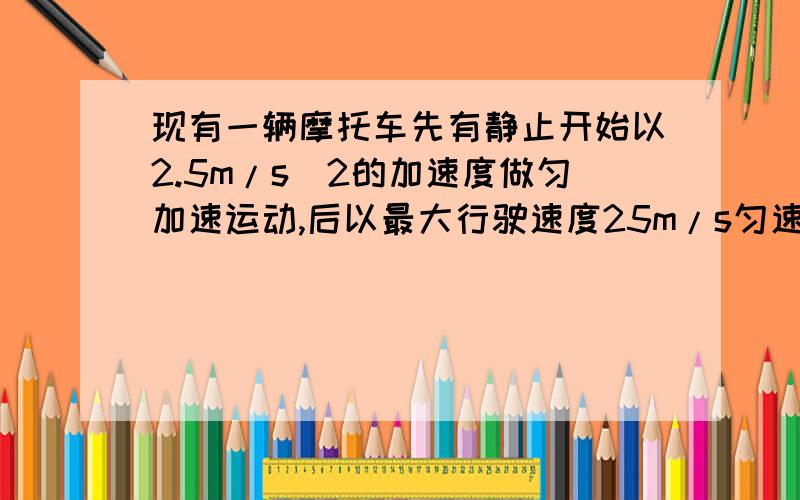 现有一辆摩托车先有静止开始以2.5m/s^2的加速度做匀加速运动,后以最大行驶速度25m/s匀速行驶追赶前方以15m/s的速度同向匀速行驶的卡车.已知摩托车开始运动时与开车的距离为200m,则求1.追上