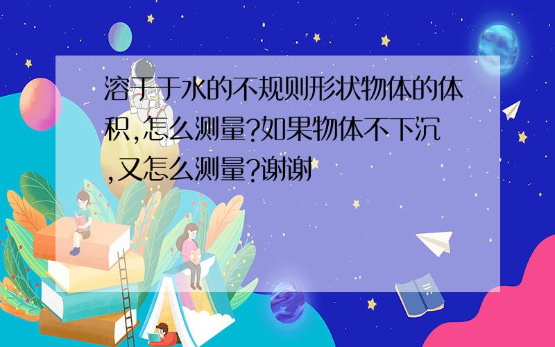 溶于于水的不规则形状物体的体积,怎么测量?如果物体不下沉,又怎么测量?谢谢