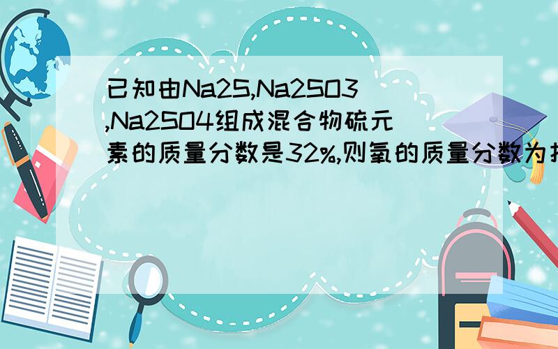 已知由Na2S,Na2SO3,Na2SO4组成混合物硫元素的质量分数是32%,则氧的质量分数为把Na2S看成一个整体,那么它们的质量分数就是32%/32*(32+46)=78%为什么要32%/32