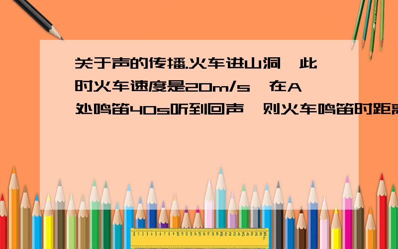 关于声的传播.火车进山洞,此时火车速度是20m/s,在A处鸣笛40s听到回声,则火车鸣笛时距离山洞____m.此列车进站前平均速度10m/s,进站前某处鸣笛,车站上的人听到鸣笛声后10s看到火车进站.则鸣笛