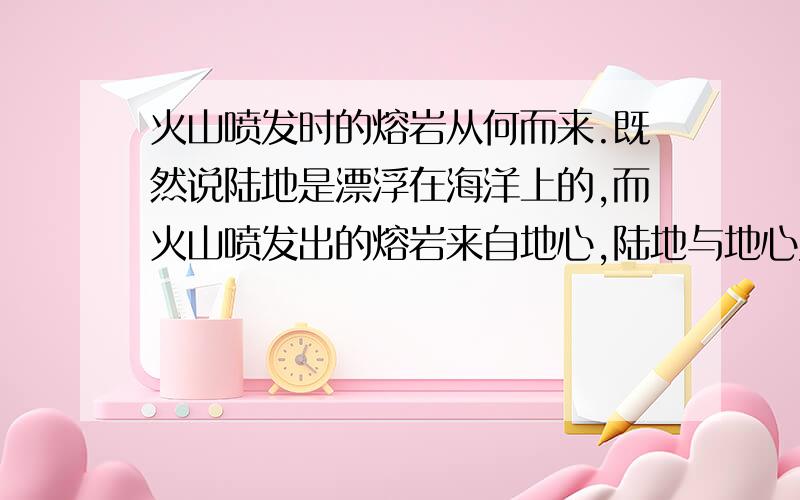 火山喷发时的熔岩从何而来.既然说陆地是漂浮在海洋上的,而火山喷发出的熔岩来自地心,陆地与地心又有海洋隔着,那陆地上火山喷发出的熔岩从何而来.