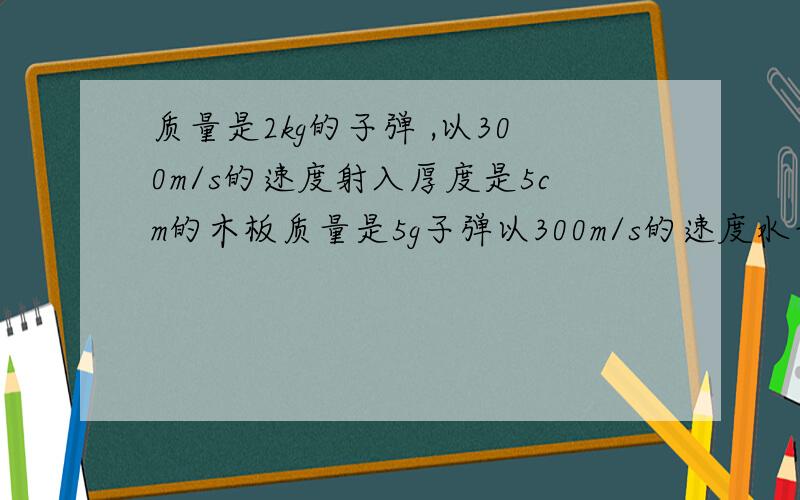 质量是2kg的子弹 ,以300m/s的速度射入厚度是5cm的木板质量是5g子弹以300m/s的速度水平向射入厚度为5cm的木板,射穿后速度是100m/s,求子弹所受的平均阻力.你对题中所说的平均一词有什么认识?