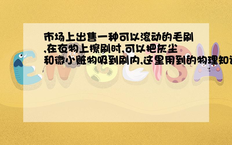 市场上出售一种可以滚动的毛刷,在衣物上擦刷时,可以把灰尘和微小赃物吸到刷内,这里用到的物理知识是