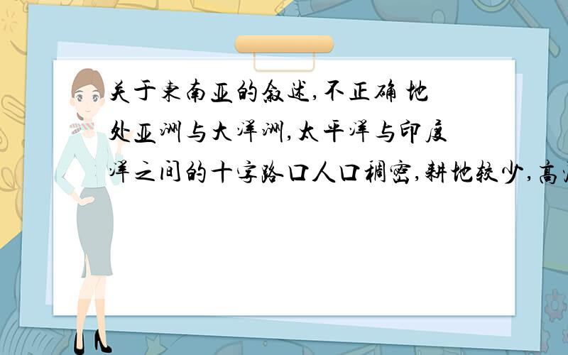 关于东南亚的叙述,不正确 地处亚洲与大洋洲,太平洋与印度洋之间的十字路口人口稠密,耕地较少,高温多雨,水稻为主要粮食作物 有丰富的热带自然景观,美丽的沙滩与岛屿 包括中南半岛,马来