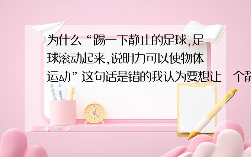 为什么“踢一下静止的足球,足球滚动起来,说明力可以使物体运动”这句话是错的我认为要想让一个静止的物体运动起来,肯定要有力啊